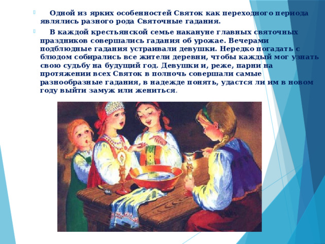 Одной из ярких особенностей Святок как переходного периода являлись разного рода Святочные гадания.   В каждой крестьянской семье накануне главных святочных праздников совершались гадания об урожае. Вечерами подблюдные гадания устраивали девушки. Нередко погадать с блюдом собирались все жители деревни, чтобы каждый мог узнать свою судьбу на будущий год. Девушки и, реже, парни на протяжении всех Святок в полночь совершали самые разнообразные гадания, в надежде понять, удастся ли им в новом году выйти замуж или жениться . 