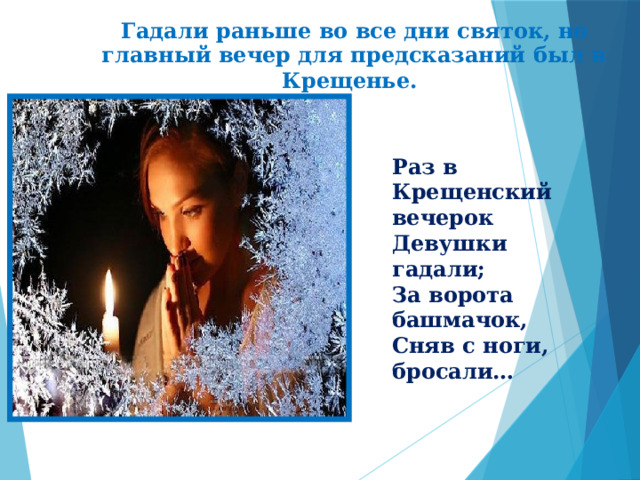  Гадали раньше во все дни святок, но главный вечер для предсказаний был в Крещенье.  Раз в Крещенский вечерок Девушки гадали; За ворота башмачок, Сняв с ноги, бросали… 