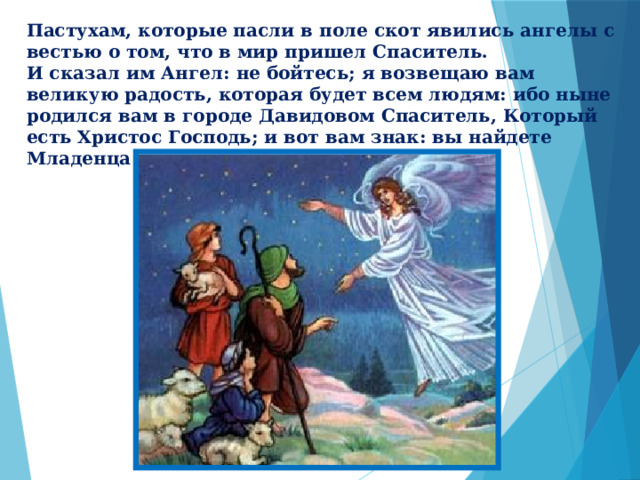 Пастухам, которые пасли в поле скот явились ангелы с вестью о том, что в мир пришел Спаситель. И сказал им Ангел: не бойтесь; я возвещаю вам великую радость, которая будет всем людям: ибо ныне родился вам в городе Давидовом Спаситель, Который есть Христос Господь; и вот вам знак: вы найдете Младенца в пеленах, лежащего в яслях. 