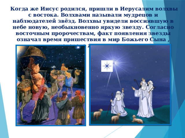  Когда же Иисус родился, пришли в Иерусалим волхвы с востока. Волхвами называли мудрецов и наблюдателей звёзд. Волхвы увидели воссиявшую в небе новую, необыкновенно яркую звезду. Согласно восточным пророчествам, факт появления звезды означал время пришествия в мир Божьего Сына , которого ждал народ. 