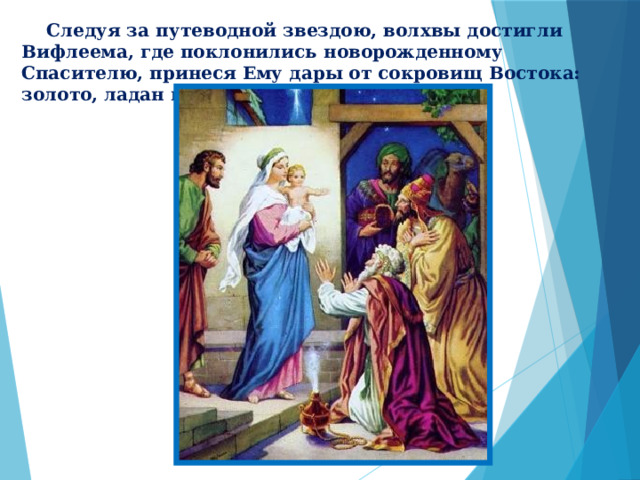  Следуя за путеводной звездою, волхвы достигли Вифлеема, где поклонились новорожденному Спасителю, принеся Ему дары от сокровищ Востока: золото, ладан и смирну . 