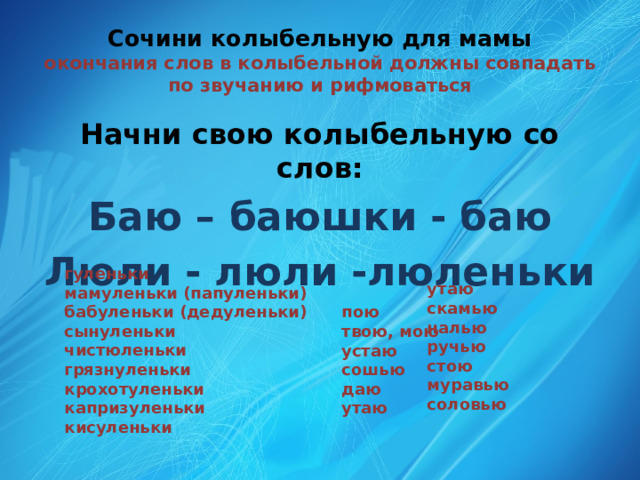 Сочини колыбельную для мамы  окончания слов в колыбельной должны совпадать по звучанию и рифмоваться Начни свою колыбельную со слов: Баю – баюшки - баю Люли - люли -люленьки гуленьки мамуленьки (папуленьки) бабуленьки (дедуленьки) сынуленьки чистюленьки грязнуленьки крохотуленьки капризуленьки кисуленьки утаю скамью налью ручью стою муравью соловью пою твою, мою устаю сошью даю утаю 