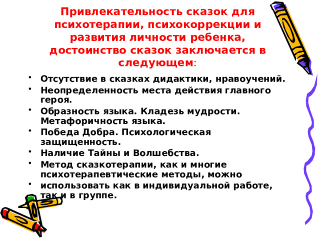 Привлекательность сказок для психотерапии, психокоррекции и развития личности ребенка, достоинство сказок заключается в следующем :   Отсутствие в сказках дидактики, нравоучений. Неопределенность места действия главного героя. Образность языка. Кладезь мудрости. Метафоричность языка. Победа Добра. Психологическая защищенность. Наличие Тайны и Волшебства. Метод сказкотерапии, как и многие психотерапевтические методы, можно использовать как в индивидуальной работе, так и в группе. 