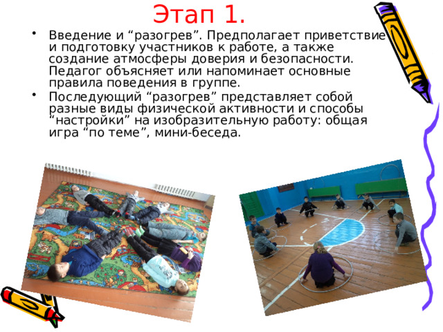 Этап 1. Введение и “разогрев”. Предполагает приветствие и подготовку участников к работе, а также создание атмосферы доверия и безопасности. Педагог объясняет или напоминает основные правила поведения в группе. Последующий “разогрев” представляет собой разные виды физической активности и способы “настройки” на изобразительную работу: общая игра “по теме”, мини-беседа. 