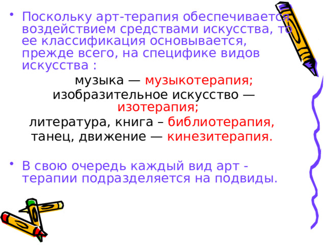 Поскольку арт-терапия обеспечивается воздействием средствами искусства, то ее классификация основывается, прежде всего, на специфике видов искусства :  музыка — музыкотерапия;  изобразительное искусство — изотерапия;  литература, книга – библиотерапия,  танец, движение — кинезитерапия.  В свою очередь каждый вид арт -терапии подразделяется на подвиды.  
