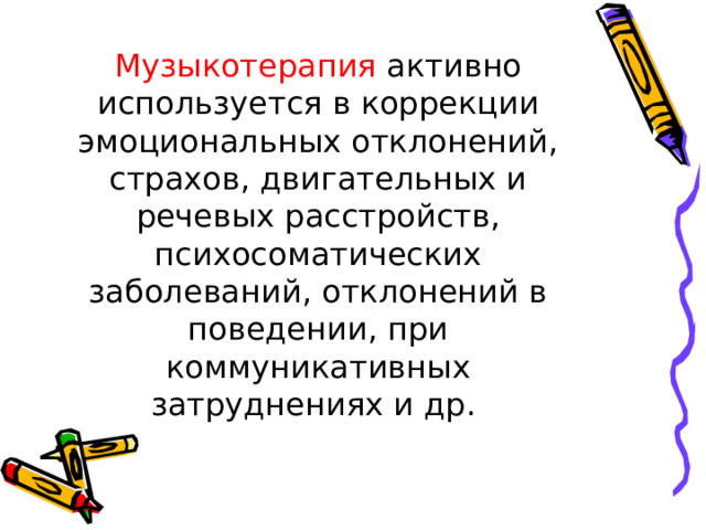 Музыкотерапия активно используется в коррекции эмоциональных отклонений, страхов, двигательных и речевых расстройств, психосоматических заболеваний, отклонений в поведении, при коммуникативных затруднениях и др. 