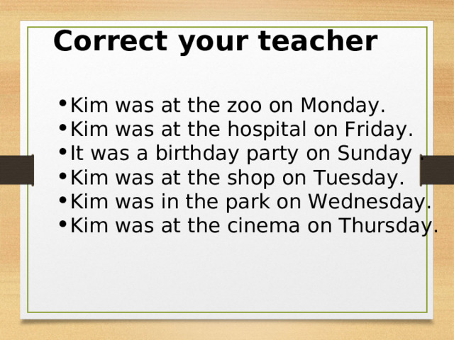 Correct your teacher  Kim was at the zoo on Monday. Kim was at the hospital on Friday. It was a birthday party on Sunday . Kim was at the shop on Tuesday. Kim was in the park on Wednesday. Kim was at the cinema on Thursday. 