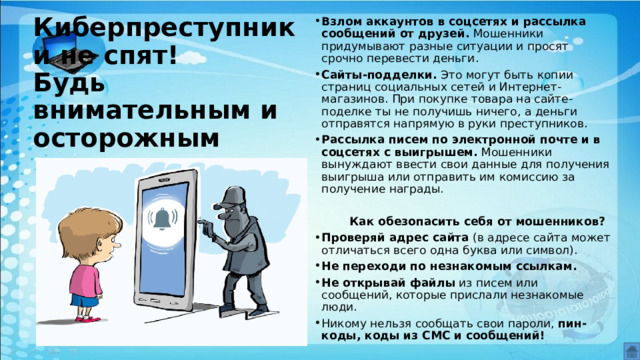 Киберпреступники не спят!  Будь внимательным и осторожным Взлом аккаунтов в соцсетях и рассылка сообщений от друзей.  Мошенники придумывают разные ситуации и просят срочно перевести деньги. Сайты-подделки.  Это могут быть копии страниц социальных сетей и Интернет-магазинов. При покупке товара на сайте-поделке ты не получишь ничего, а деньги отправятся напрямую в руки преступников. Рассылка писем по электронной почте и в соцсетях с выигрышем. Мошенники вынуждают ввести свои данные для получения выигрыша или отправить им комиссию за получение награды.    Как обезопасить себя от мошенников? Проверяй адрес сайта  (в адресе сайта может отличаться всего одна буква или символ). Не переходи по незнакомым ссылкам. Не открывай файлы  из писем или сообщений, которые прислали незнакомые люди. Никому нельзя сообщать свои пароли,  пин-коды, коды из СМС и сообщений!   