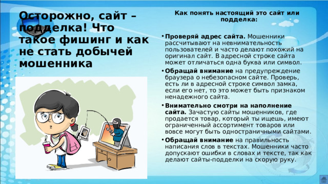 Осторожно, сайт – подделка! Что такое фишинг и как не стать добычей мошенника Как понять настоящий это сайт или подделка:  Проверяй адрес сайта.  Мошенники рассчитывают на невнимательность пользователей и часто делают похожий на оригинал сайт. В адресной строке сайта может отличаться одна буква или символ. Обращай внимание  на предупреждение браузера о небезопасном сайте. Проверь, есть ли в адресной строке символ замка, если его нет, то это может быть признаком ненадежного сайта. Внимательно смотри на наполнение сайта.  Зачастую сайты мошенников, где продается товар, который ты ищешь, имеют ограниченный ассортимент товаров или вовсе могут быть одностраничными сайтами. Обращай внимание  на правильность написания слов в текстах. Мошенники часто допускают ошибки в словах и тексте, так как делают сайты-подделки на скорую руку.  