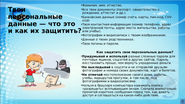Фамилия, имя, отчество. Все твои документы (паспорт, свидетельство о рождении, аттестат и др.). Банковские данные (номер счета, карты, пин-код, CVV-код). Твоя контактная информация (номер телефона, адрес электронной почты, адрес места жительства, работы или учебы). Фотографии и видеозаписи с твоим изображением. Данные о твоих родственниках. Твои логины и пароли.  Как защитить свои персональные данные? Придумывай и используй  разные сложные пароли для почтовых ящиков, соцсетей и других сайтов. Пароль восстановить проще, чем вернуть украденные деньги. Не выкладывай  в соцсети и не отправляй друзьям фотографии и номера своих документов, карт и билетов. Не отмечай  местоположение своего дома, работы, учебы, маршрутов прогулок, в том числе, под фотографиями и видеозаписями. Нельзя в браузере компьютера нажимать кнопку «разрешить» всплывающим окнам. Сначала внимательно прочитай короткое сообщение перед тем, как давать доступ и соглашаться на какое-либо действие. Твои персональные данные — что это и как их защитить? 