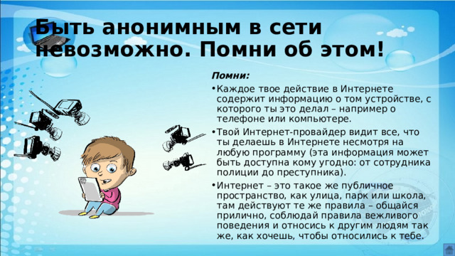 Быть анонимным в сети невозможно. Помни об этом! Помни: Каждое твое действие в Интернете содержит информацию о том устройстве, с которого ты это делал – например о телефоне или компьютере. Твой Интернет-провайдер видит все, что ты делаешь в Интернете несмотря на любую программу (эта информация может быть доступна кому угодно: от сотрудника полиции до преступника). Интернет – это такое же публичное пространство, как улица, парк или школа, там действуют те же правила – общайся прилично, соблюдай правила вежливого поведения и относись к другим людям так же, как хочешь, чтобы относились к тебе. 