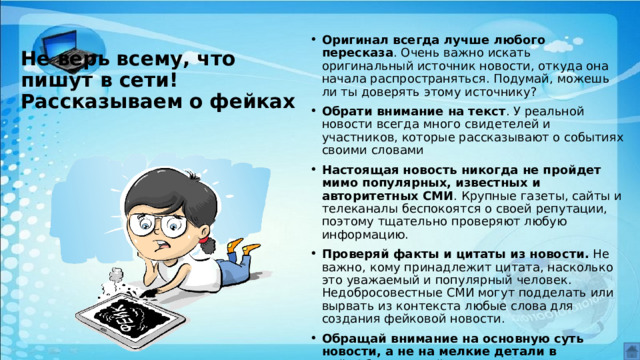 Оригинал всегда лучше любого пересказа . Очень важно искать оригинальный источник новости, откуда она начала распространяться. Подумай, можешь ли ты доверять этому источнику? Обрати внимание на текст . У реальной новости всегда много свидетелей и участников, которые рассказывают о событиях своими словами Настоящая новость никогда не пройдет мимо популярных, известных и авторитетных СМИ . Крупные газеты, сайты и телеканалы беспокоятся о своей репутации, поэтому тщательно проверяют любую информацию. Проверяй факты и цитаты из новости.  Не важно, кому принадлежит цитата, насколько это уважаемый и популярный человек. Недобросовестные СМИ могут подделать или вырвать из контекста любые слова для создания фейковой новости. Обращай внимание на основную суть новости, а не на мелкие детали в ней.  Обычно в фейках указывают очень много подробностей, которые создают иллюзию правдоподобности отвлекают внимание от основного смысла. Не верь всему, что пишут в сети! Рассказываем о фейках 