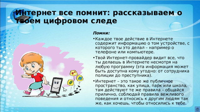 Интернет все помнит: рассказываем о твоем цифровом следе Помни: Каждое твое действие в Интернете содержит информацию о том устройстве, с которого ты это делал – например о телефоне или компьютере. Твой Интернет-провайдер видит все, что ты делаешь в Интернете несмотря на любую программу (эта информация может быть доступна кому угодно: от сотрудника полиции до преступника). Интернет – это такое же публичное пространство, как улица, парк или школа, там действуют те же правила – общайся прилично, соблюдай правила вежливого поведения и относись к другим людям так же, как хочешь, чтобы относились к тебе. 