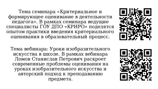 Тема семинара «Критериальное и формирующее оценивание в деятельности педагога». В рамках семинара ведущие специалисты ГОУ ДПО «КРИРО» поделятся опытом практики введения критериального оценивания в образовательный процесс. Тема вебинара: Уроки изобразительного искусства в школе. В рамках вебинара Ломов Станислав Петрович раскроет современные проблемы оценивания на уроках изобразительного искусства и авторский подход к преподаванию предмета. 