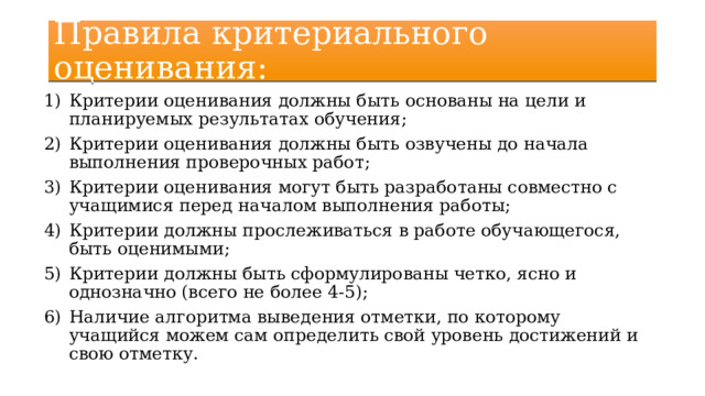 Правила критериального оценивания: Критерии оценивания должны быть основаны на цели и планируемых результатах обучения; Критерии оценивания должны быть озвучены до начала выполнения проверочных работ; Критерии оценивания могут быть разработаны совместно с учащимися перед началом выполнения работы; Критерии должны прослеживаться в работе обучающегося, быть оценимыми; Критерии должны быть сформулированы четко, ясно и однозначно (всего не более 4-5); Наличие алгоритма выведения отметки, по которому учащийся можем сам определить свой уровень достижений и свою отметку. 