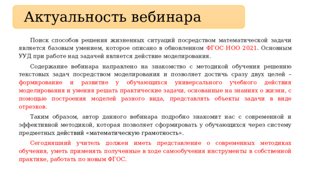 Актуальность вебинара Поиск способов решения жизненных ситуаций посредством математической задачи является базовым умением, которое описано в обновленном ФГОС НОО 2021 . Основным УУД при работе над задачей является действие моделирования. Содержание вебинара направлено на знакомство с методикой обучения решению текстовых задач посредством моделирования и позволяет достичь сразу двух целей – формирование и развитие у обучающихся универсального учебного действия моделирования и умения решать практические задачи, основанные на знаниях о жизни, с помощью построения моделей разного вида, представлять объекты задачи в виде отрезков. Таким образом, автор данного вебинара подробно знакомит нас с современной и эффективной методикой, которая позволяет сформировать у обучающихся через систему предметных действий «математическую грамотность». Сегодняшний учитель должен иметь представление о современных методиках обучения, уметь применять полученные в ходе самообучения инструменты в собственной практике, работать по новым ФГОС. 