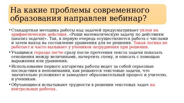 На какие проблемы современного образования направлен вебинар? Стандартная методика работы над задачей предусматривает уклон на арифметические действия. «Реши математическую задачу по действиям (анализ задачи)». Так, в первую очередь осуществляется работа с числами и затем выход на составление уравнения для ее решения. Такая логика не работает и часто вызывает у учеников затруднения при решении. Учащимся гораздо легче сразу после прочтения текста задачи показать отношения между величинами, начертить схему, и описать с помощью выражения или уравнения. Использование первого алгоритма работы ведет за собой серьезные последствия в непонимании, как решаются текстовые задачи, что значительно усложняет и замедляет образовательный процесс и учителю, и ученикам. Обучающиеся испытывают трудности в решении текстовых задач на контрольных работах. 
