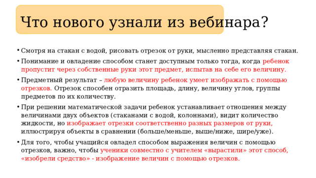 Что нового узнали из вебинара? Смотря на стакан с водой, рисовать отрезок от руки, мысленно представляя стакан. Понимание и овладение способом станет доступным только тогда, когда ребенок пропустит через собственные руки этот предмет, испытав на себе его величину. Предметный результат – любую величину ребенок умеет изображать с помощью отрезков. Отрезок способен отразить площадь, длину, величину углов, группы предметов по их количеству. При решении математической задачи ребенок устанавливает отношения между величинами двух объектов (стаканами с водой, колоннами), видит количество жидкости, но изображает отрезки соответственно разных размеров от руки, иллюстрируя объекты в сравнении (больше/меньше, выше/ниже, шире/уже). Для того, чтобы учащийся овладел способом выражения величин с помощью отрезков, важно, чтобы ученики совместно с учителем «вырастили» этот способ, «изобрели средство» - изображение величин с помощью отрезков. 