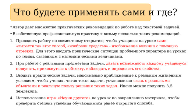 Что будете применять сами и где? Автор дает множество практических рекомендаций по работе над текстовой задачей. В собственную профессиональную практику я возьму несколько таких рекомендаций. Проводить работу по совместному открытию, чтобы учащиеся на уроке сами «вырастили» этот способ, «изобрели средство» - изображение величин с помощью отрезков. Для этого вводить практические ситуации проблемного характера на уроках по темам, связанным с математическими величинами. При работе с реальными предметами задачи, давать возможность каждому учащемуся пощупать, прикоснуться к объекту, наблюдать и определять его свойства. Вводить практические задачи, максимально приближенные к реальным жизненным условиям, чтобы ученик, читая текст задачи, устанавливал связь с реальными объектами и реальную пользу решения таких задач. Иначе можно получить 3,5 землекопа. Использование игры «Научи другого» на уроках по закреплению материала, чтобы проверить степень усвоения обучающимися ранее открытого способа. 