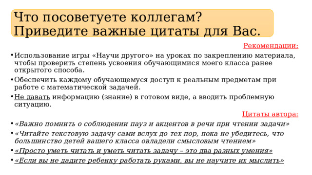 Что посоветуете коллегам? Приведите важные цитаты для Вас. Рекомендации: Использование игры «Научи другого» на уроках по закреплению материала, чтобы проверить степень усвоения обучающимися моего класса ранее открытого способа. Обеспечить каждому обучающемуся доступ к реальным предметам при работе с математической задачей. Не давать информацию (знание) в готовом виде, а вводить проблемную ситуацию. Цитаты автора: «Важно помнить о соблюдении пауз и акцентов в речи при чтении задачи» «Читайте текстовую задачу сами вслух до тех пор, пока не убедитесь, что большинство детей вашего класса овладели смысловым чтением» «Просто уметь читать и уметь читать задачу – это два разных умения» «Если вы не дадите ребенку работать руками, вы не научите их мыслить» 