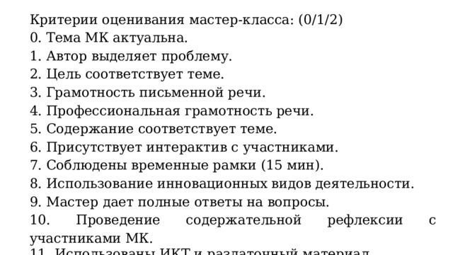 Критерии оценивания мастер-класса: (0/1/2) 0. Тема МК актуальна. 1. Автор выделяет проблему. 2. Цель соответствует теме. 3. Грамотность письменной речи. 4. Профессиональная грамотность речи. 5. Содержание соответствует теме. 6. Присутствует интерактив с участниками. 7. Соблюдены временные рамки (15 мин). 8. Использование инновационных видов деятельности. 9. Мастер дает полные ответы на вопросы. 10. Проведение содержательной рефлексии с участниками МК. 11. Использованы ИКТ и раздаточный материал.  