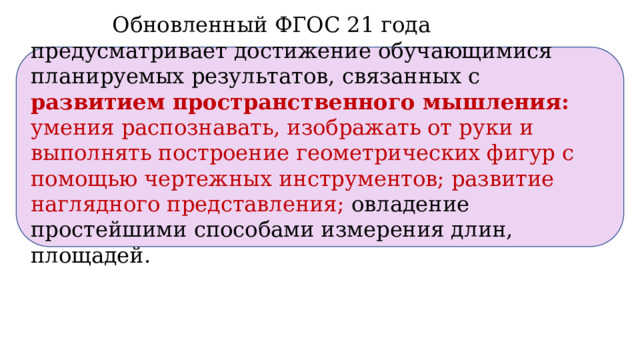  Обновленный ФГОС 21 года предусматривает достижение обучающимися планируемых результатов,  связанных с  развитием пространственного мышления: умения распознавать, изображать от руки и выполнять построение геометрических фигур с помощью чертежных инструментов; развитие наглядного представления;  овладение простейшими способами измерения длин, площадей.  