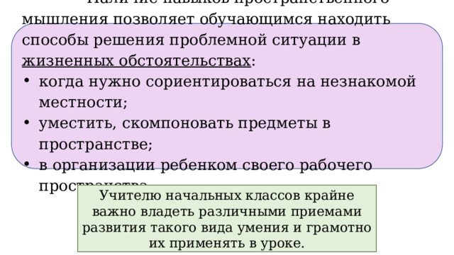  Наличие навыков пространственного мышления позволяет обучающимся находить способы решения проблемной ситуации в жизненных обстоятельствах : когда нужно сориентироваться на незнакомой местности; уместить, скомпоновать предметы в пространстве; в организации ребенком своего рабочего пространства. Учителю начальных классов крайне важно владеть различными приемами развития такого вида умения и грамотно их применять в уроке.  