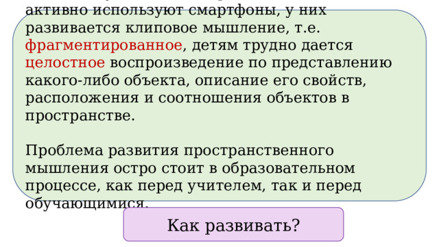  Ввиду того, что современные школьники активно используют смартфоны, у них развивается клиповое мышление, т.е. фрагментированное , детям трудно дается целостное воспроизведение по представлению какого-либо объекта, описание его свойств, расположения и соотношения объектов в пространстве. Проблема развития пространственного мышления остро стоит в образовательном процессе, как перед учителем, так и перед обучающимися. Как развивать?  