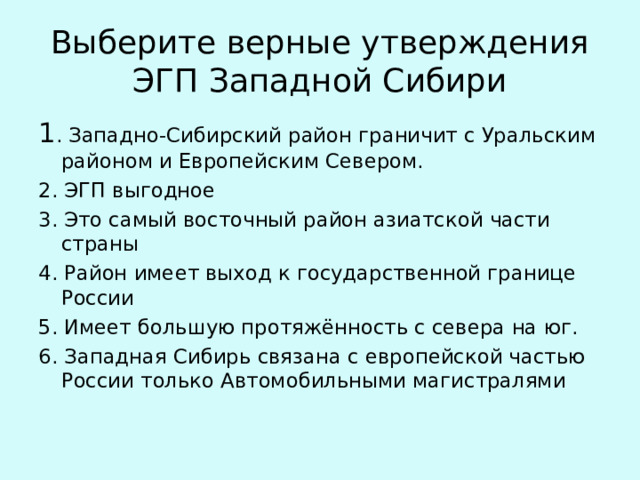 Выберите верные утверждения ЭГП Западной Сибири 1 . Западно-Сибирский район граничит с Уральским районом и Европейским Севером. 2. ЭГП выгодное 3. Это самый восточный район азиатской части страны 4. Район имеет выход к государственной границе России 5. Имеет большую протяжённость с севера на юг. 6. Западная Сибирь связана с европейской частью России только Автомобильными магистралями 