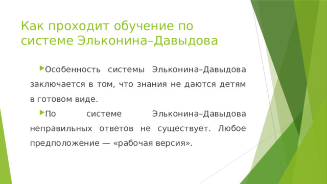 Как проходит обучение по системе Эльконина–Давыдова Особенность системы Эльконина–Давыдова заключается в том, что знания не даются детям в готовом виде. По системе Эльконина–Давыдова неправильных ответов не существует. Любое предположение — «рабочая версия». 