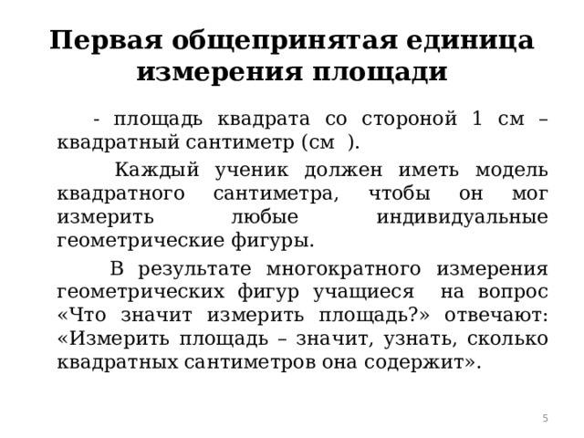 Первая общепринятая единица измерения площади  - площадь квадрата со стороной 1 см – квадратный сантиметр (см  ).  Каждый ученик должен иметь модель квадратного сантиметра, чтобы он мог измерить любые индивидуальные геометрические фигуры.  В результате многократного измерения геометрических фигур учащиеся на вопрос «Что значит измерить площадь?» отвечают: «Измерить площадь – значит, узнать, сколько квадратных сантиметров она содержит».  