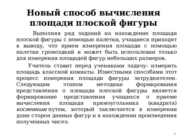 Новый способ вычисления площади плоской фигуры  Выполняя ряд заданий на нахождение площади плоской фигуры с помощью палетки, учащиеся приходят к выводу, что прием измерения площади с помощью палетки громоздкий и может быть использован только для измерения площадей фигур небольших размеров.  Учитель ставит перед учениками задачу: измерить площадь классной комнаты. Известными способами этот процесс измерения площади фигуры затруднителен. Следующим этапом методики формирования представления о площади плоской фигуры является формирование представления учащихся о приеме вычисления площади прямоугольника (квадрата) косвенным  путем, который заключается в измерении длин сторон данных фигур и в нахождении произведения полученных чисел.  