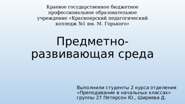 Краевое государственное бюджетное профессиональное образовательное учреждение «Красноярский педагогический колледж №1 им. М. Горького» Предметно-развивающая среда Выполнили студенты 2 курса отделения «Преподавание в начальных классах» группы 27 Петерсон Ю., Ширяева Д. 