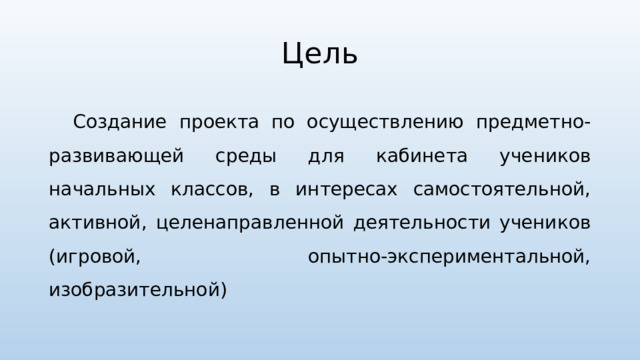 Цель Создание проекта по осуществлению предметно-развивающей среды для кабинета учеников начальных классов, в интересах самостоятельной, активной, целенаправленной деятельности учеников (игровой, опытно-экспериментальной, изобразительной) 