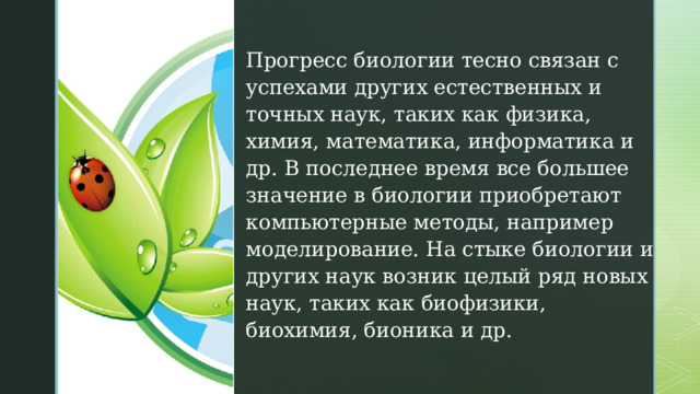 Прогресс биологии тесно связан с успехами других естественных и точных наук, таких как физика, химия, математика, информатика и др. В последнее время все большее значение в биологии приобретают компьютерные методы, например моделирование. На стыке биологии и других наук возник целый ряд новых наук, таких как биофизики, биохимия, бионика и др. 
