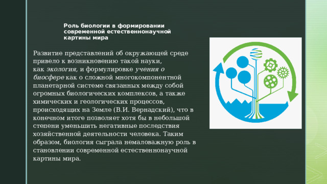 Роль биологии в формировании современной естественнонаучной картины мира   Развитие представлений об окружающей среде привело к возникновению такой науки, как  экология,  и формулировке  учения о биосфере  как о сложной многокомпонентной планетарной системе связанных между собой огромных биологических комплексов, а также химических и геологических процессов, происходящих на Земле (В.И. Вернадский), что в конечном итоге позволяет хотя бы в небольшой степени уменьшить негативные последствия хозяйственной деятельности человека. Таким образом, биология сыграла немаловажную роль в становлении современной естественнонаучной картины мира. 