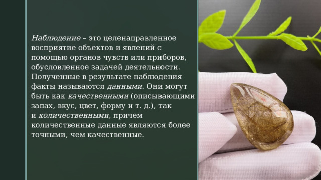 Наблюдение  – это целенаправленное восприятие объектов и явлений с помощью органов чувств или приборов, обусловленное задачей деятельности. Полученные в результате наблюдения факты называются  данными.  Они могут быть как  качественными  (описывающими запах, вкус, цвет, форму и т. д.), так и  количественными,  причем количественные данные являются более точными, чем качественные. 