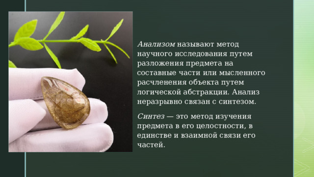 Анализом  называют метод научного исследования путем разложения предмета на составные части или мысленного расчленения объекта путем логической абстракции. Анализ неразрывно связан с синтезом. Синтез  — это метод изучения предмета в его целостности, в единстве и взаимной связи его частей. 