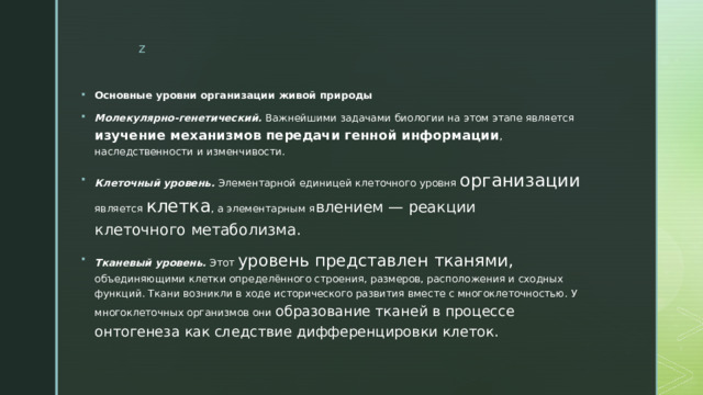 Основные уровни организации живой природы Молекулярно-генетический.  Важнейшими задачами биологии на этом этапе является изучение механизмов передачи генной информации , наследственности и изменчивости. Клеточный уровень.   Элементарной единицей клеточного уровня организации является клетка , а элементарным я влением — реакции клеточного метаболизма. Тканевый уровень.  Этот уровень представлен тканями, объединяющими клетки определённого строения, размеров, расположения и сходных функций. Ткани возникли в ходе исторического развития вместе с многоклеточностью. У многоклеточных организмов они образование тканей в процессе онтогенеза как следствие дифференцировки клеток. 