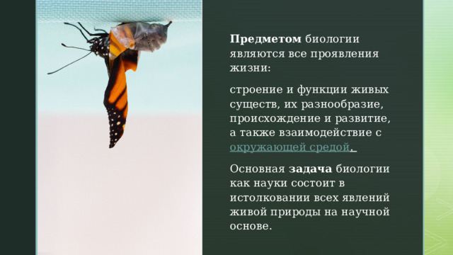 Предметом биологии являются все проявления жизни:  строение и функции живых существ, их разнообразие, происхождение и развитие, а также взаимодействие с  окружающей средой .  Основная задача биологии как науки состоит в истолковании всех явлений живой природы на научной основе. 