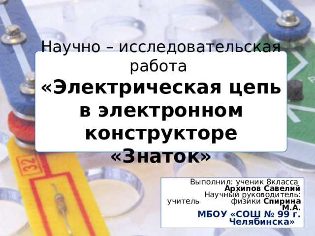 Научно – исследовательская работа  «Электрическая цепь в электронном конструкторе «Знаток»  Выполнил:  ученик 8класса Архипов Савелий    Научный руководитель: учитель физики Спирина М.А. МБОУ «СОШ № 99 г. Челябинска»  