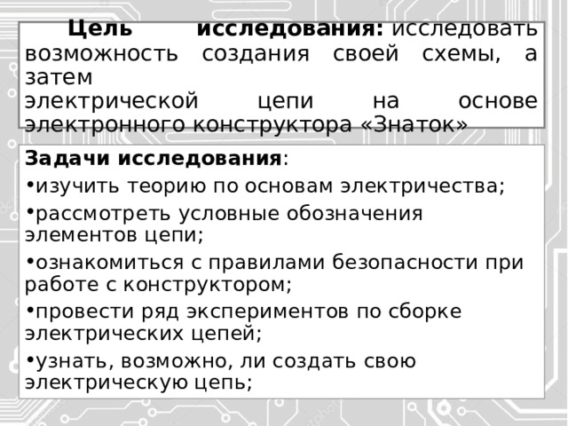  Цель исследования:  исследовать возможность создания своей схемы, а затем  электрической цепи на основе электронного конструктора «Знаток» Задачи исследования : изучить теорию по основам электричества; рассмотреть условные обозначения элементов цепи; ознакомиться с правилами безопасности при работе с конструктором; провести ряд экспериментов по сборке электрических цепей; узнать, возможно, ли создать свою электрическую цепь; 