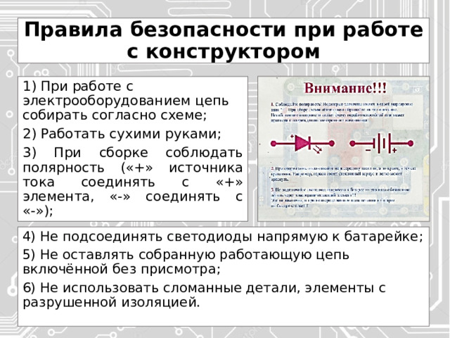 Правила безопасности при работе с конструктором 1) При работе с электрооборудованием цепь собирать согласно схеме; 2) Работать сухими руками; 3) При сборке соблюдать полярность («+» источника тока соединять с «+» элемента, «-» соединять с «-»); 4) Не подсоединять светодиоды напрямую к батарейке; 5) Не оставлять собранную работающую цепь включённой без присмотра; 6) Не использовать сломанные детали, элементы с разрушенной изоляцией. 