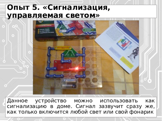 Опыт 5. «Сигнализация, управляемая светом» Данное устройство можно использовать как сигнализацию в доме. Сигнал зазвучит сразу же, как только включится любой свет или свой фонарик 