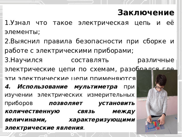 Заключение Узнал что такое электрическая цепь и её элементы; Выяснил правила безопасности при сборке и работе с электрическими приборами; Научился составлять различные электрические цепи по схемам, разобрался где эти электрические цепи применяются в жизни; 4. Использование мультиметра при изучении электрических измерительных приборов позволяет установить количественную связь между величинами, характеризующими электрические явления . 