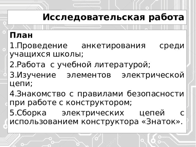 Исследовательская работа План Проведение анкетирования среди учащихся школы; Работа с учебной литературой; Изучение элементов электрической цепи; Знакомство с правилами безопасности при работе с конструктором; Сборка электрических цепей с использованием конструктора «Знаток». 