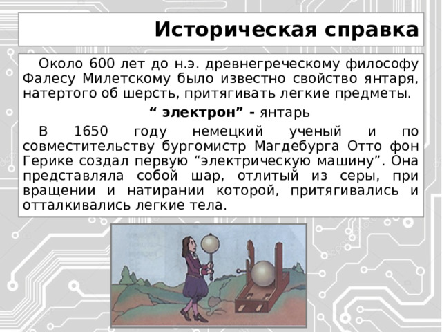 Историческая справка Около 600 лет до н.э. древнегреческому философу Фалесу Милетскому было известно свойство янтаря, натертого об шерсть, притягивать легкие предметы. “ электрон” - янтарь В 1650 году немецкий ученый и по совместительству бургомистр Магдебурга Отто фон Герике создал первую “электрическую машину”. Она представляла собой шар, отлитый из серы, при вращении и натирании которой, притягивались и отталкивались легкие тела. 
