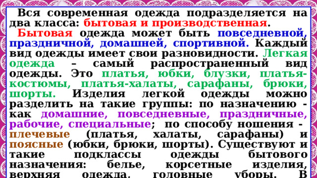 Вся современная одежда подразделяется на два класса: бытовая и производственная . Бытовая одежда может быть повседневной, праздничной, домашней, спортивной. Каждый вид одежды имеет свои разновидности. Легкая одежда – самый распространенный вид одежды. Это платья, юбки, блузки, платья-костюмы, платья-халаты, сарафаны, брюки, шорты. Изделия легкой одежды можно разделить на такие группы: по назначению - как домашние, повседневные, праздничные, рабочие, специальные ; по способу ношения - плечевые (платья, халаты, сарафаны) и поясные (юбки, брюки, шорты). Существуют и такие подклассы одежды бытового назначения: белье, корсетные изделия, верхняя одежда, головные уборы. В зависимости от использования в разные времена года одежду различают на летнюю, зимнюю и демисезонную и общесезонную . 