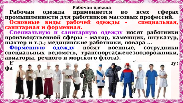 Рабочая одежда Рабочая одежда применяется во всех сферах промышленности для работников массовых профессий. Основные виды рабочей одежды - специальная, санитарная и форменная. Специальную и санитарную одежду носят работники производственной сферы – маляр, каменщик, штукатур, шахтер и т.д.; медицинские работники, повара … Форменную одежду носят военные, сотрудники специальных ведомств, транспорта(железнодорожники, авиаторы, речного и морского флота). На занятиях труда вы тоже носите рабочую одежду: фартук и косынку. 
