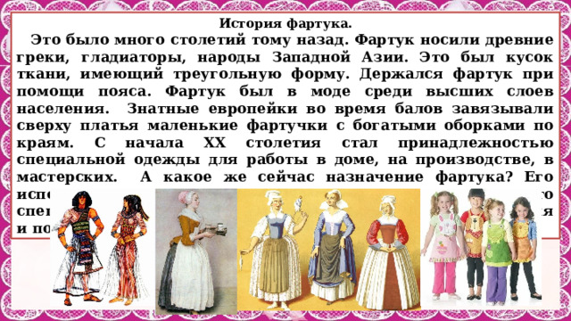 История фартука. Это было много столетий тому назад. Фартук носили древние греки, гладиаторы, народы Западной Азии. Это был кусок ткани, имеющий треугольную форму. Держался фартук при помощи пояса. Фартук был в моде среди высших слоев населения. Знатные европейки во время балов завязывали сверху платья маленькие фартучки с богатыми оборками по краям. С начала ХХ столетия стал принадлежностью специальной одежды для работы в доме, на производстве, в мастерских. А какое же сейчас назначение фартука? Его используют для защиты одежды от загрязнения, это специальная одежда для работы. Вывод: с начала ХХ столетия и по настоящее время назначение фартука не изменилось. 